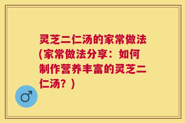 灵芝二仁汤的家常做法(家常做法分享：如何制作营养丰富的灵芝二仁汤？)