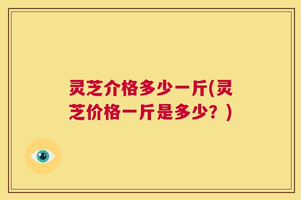 灵芝介格多少一斤(灵芝价格一斤是多少？)