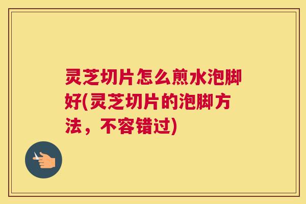 灵芝切片怎么煎水泡脚好(灵芝切片的泡脚方法，不容错过)