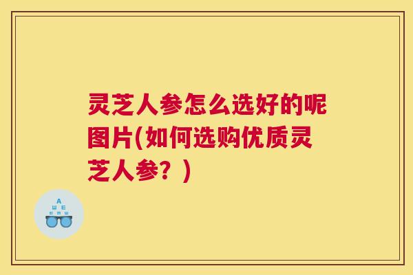 灵芝人参怎么选好的呢图片(如何选购优质灵芝人参？)
