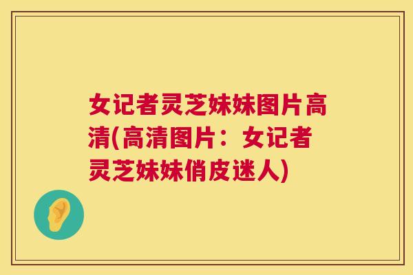 女记者灵芝妹妹图片高清(高清图片：女记者灵芝妹妹俏皮迷人)
