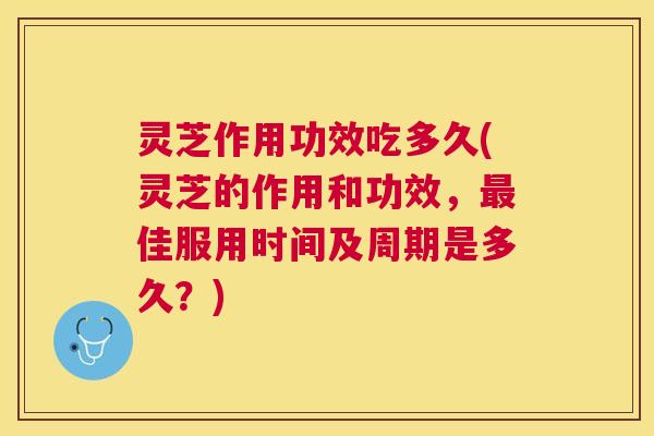 灵芝作用功效吃多久(灵芝的作用和功效，最佳服用时间及周期是多久？)