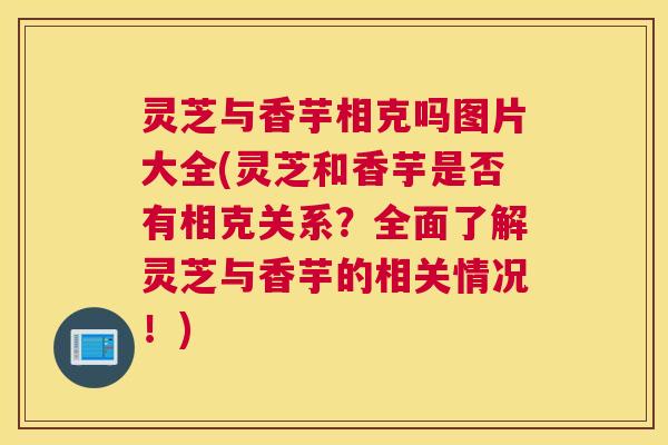灵芝与香芋相克吗图片大全(灵芝和香芋是否有相克关系？全面了解灵芝与香芋的相关情况！)