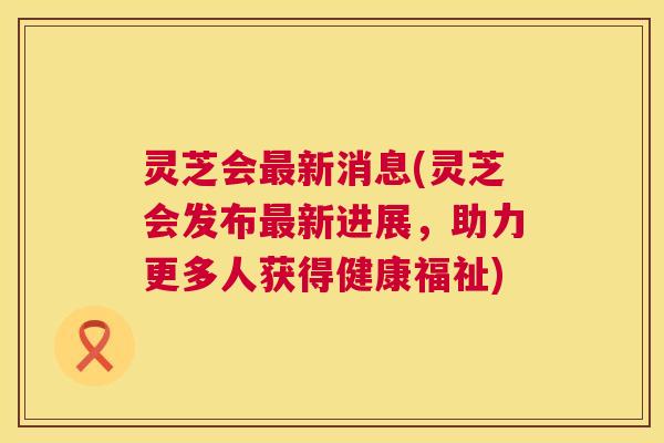 灵芝会新消息(灵芝会发布新进展，助力更多人获得健康福祉)