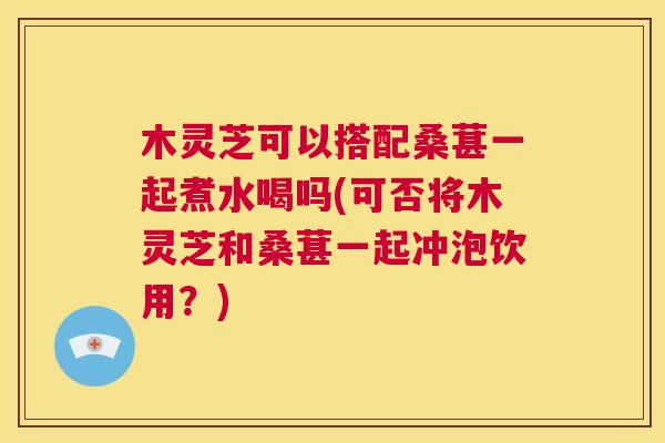 木灵芝可以搭配桑葚一起煮水喝吗(可否将木灵芝和桑葚一起冲泡饮用？)