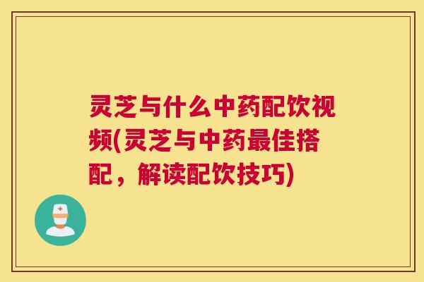 灵芝与什么中药配饮视频(灵芝与中药最佳搭配，解读配饮技巧)
