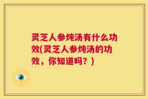 灵芝人参炖汤有什么功效(灵芝人参炖汤的功效，你知道吗？)