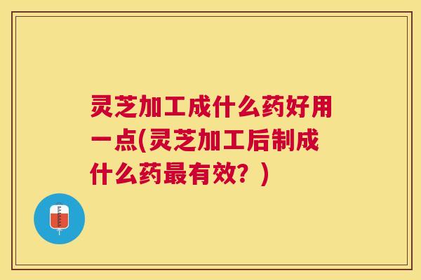灵芝加工成什么药好用一点(灵芝加工后制成什么药最有效？)