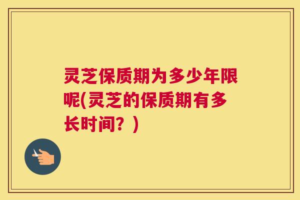 灵芝保质期为多少年限呢(灵芝的保质期有多长时间？)