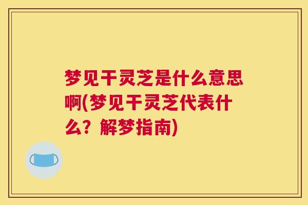 梦见干灵芝是什么意思啊(梦见干灵芝代表什么？解梦指南)