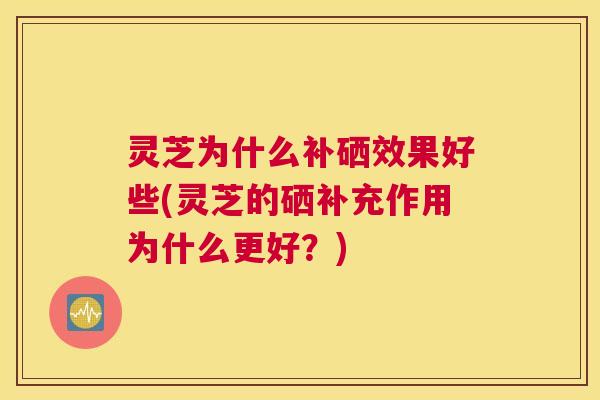 灵芝为什么补硒效果好些(灵芝的硒补充作用为什么更好？)