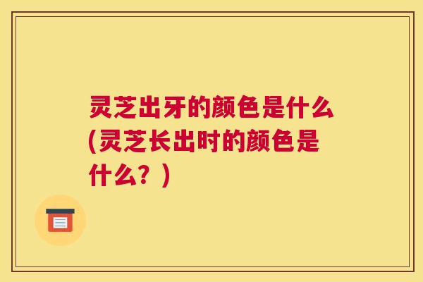 灵芝出牙的颜色是什么(灵芝长出时的颜色是什么？)