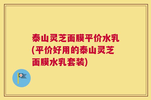 泰山灵芝面膜平价水乳(平价好用的泰山灵芝面膜水乳套装)