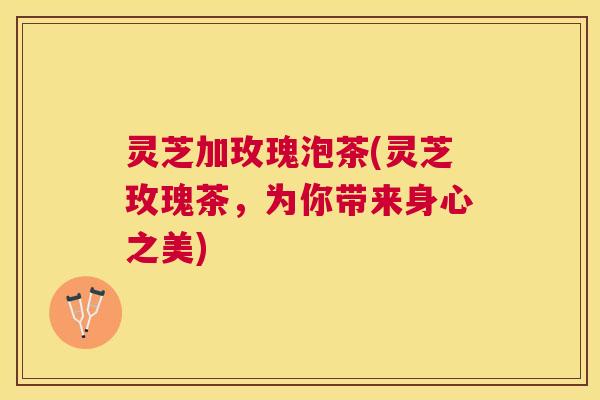 灵芝加玫瑰泡茶(灵芝玫瑰茶，为你带来身心之美)