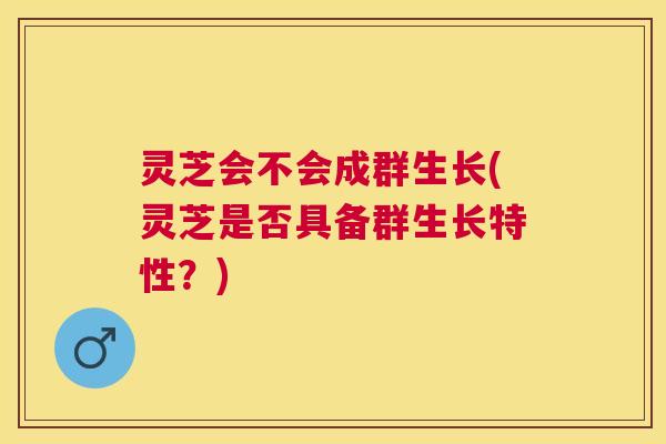 灵芝会不会成群生长(灵芝是否具备群生长特性？)