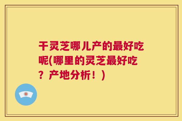 干灵芝哪儿产的最好吃呢(哪里的灵芝最好吃？产地分析！)