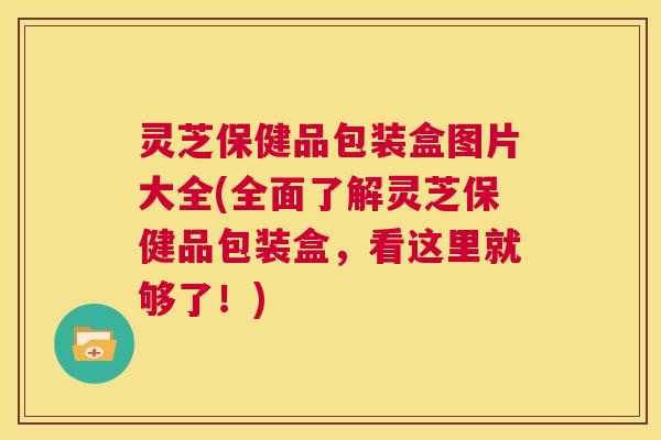 灵芝保健品包装盒图片大全(全面了解灵芝保健品包装盒，看这里就够了！)