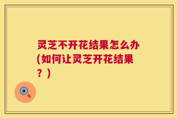 灵芝不开花结果怎么办(如何让灵芝开花结果？)