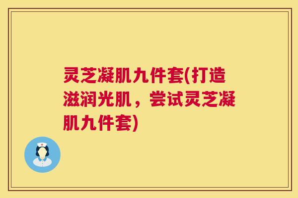 灵芝凝肌九件套(打造滋润光肌，尝试灵芝凝肌九件套)