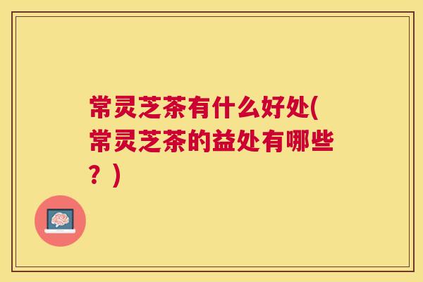 常灵芝茶有什么好处(常灵芝茶的益处有哪些？)
