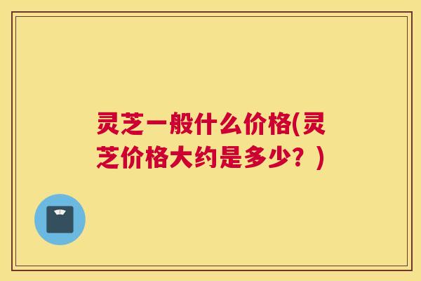 灵芝一般什么价格(灵芝价格大约是多少?) 灵芝一般什么价格(灵芝价格大约是多少?)