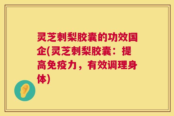 灵芝刺梨胶囊的功效国企(灵芝刺梨胶囊：提高免疫力，有效调理身体)