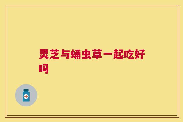 灵芝与蛹虫草一起吃好吗