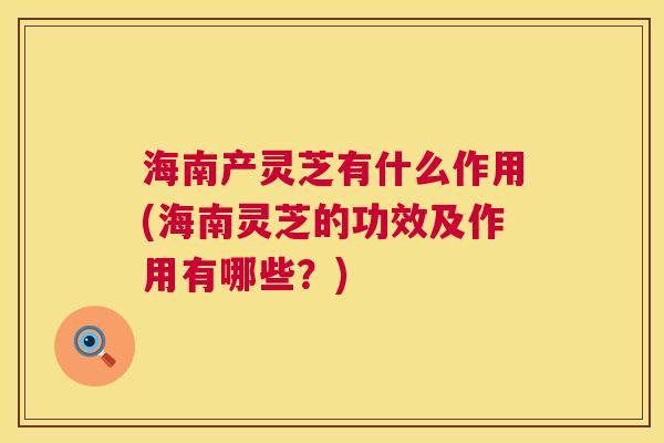 海南产灵芝有什么作用(海南灵芝的功效及作用有哪些？)