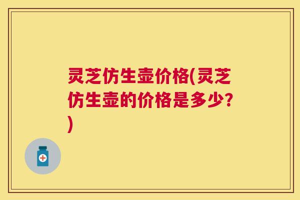 灵芝仿生壶价格(灵芝仿生壶的价格是多少？)