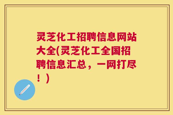 灵芝化工招聘信息网站大全(灵芝化工全国招聘信息汇总，一网打尽！)