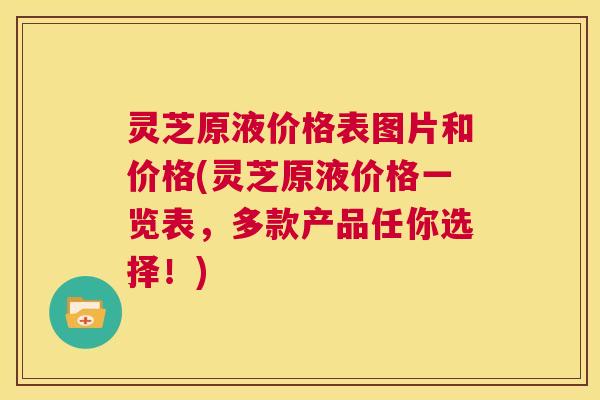 灵芝原液价格表图片和价格(灵芝原液价格一览表，多款产品任你选择！)