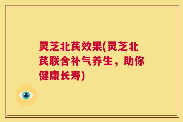 灵芝北芪效果(灵芝北芪联合补气养生，助你健康长寿)