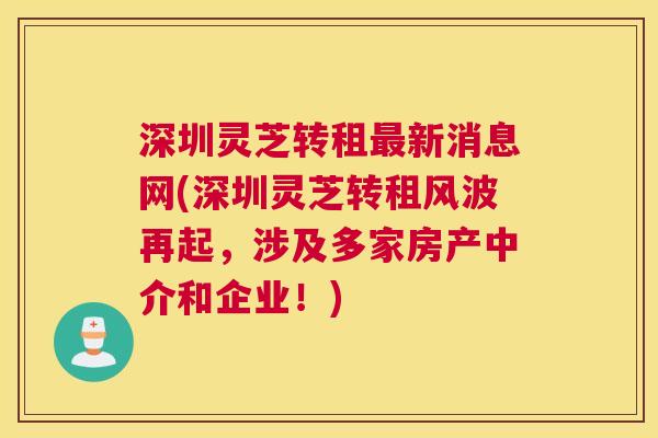 深圳灵芝转租最新消息网(深圳灵芝转租风波再起，涉及多家房产中介和企业！)