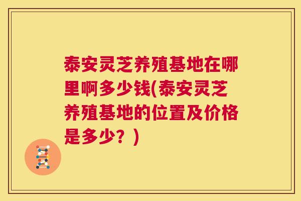 泰安灵芝养殖基地在哪里啊多少钱(泰安灵芝养殖基地的位置及价格是多少？)