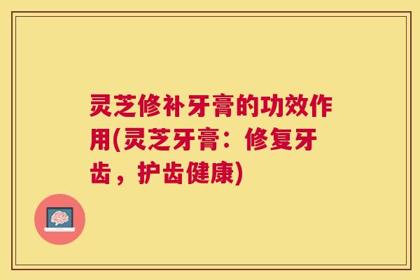 灵芝修补牙膏的功效作用(灵芝牙膏：修复牙齿，护齿健康)