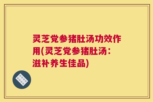 灵芝党参猪肚汤功效作用(灵芝党参猪肚汤：滋补养生佳品)