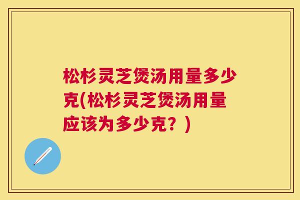 松杉灵芝煲汤用量多少克(松杉灵芝煲汤用量应该为多少克？)