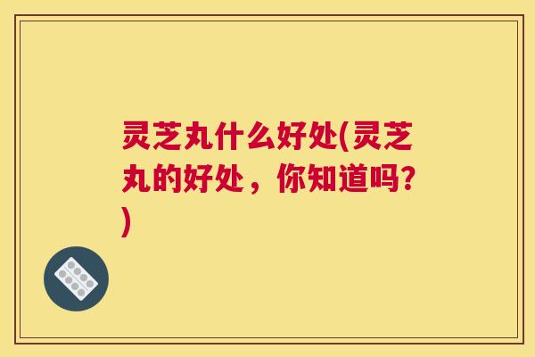 灵芝丸什么好处(灵芝丸的好处，你知道吗？)