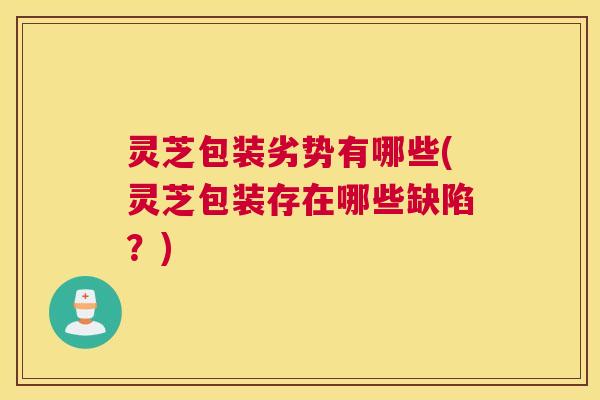 灵芝包装劣势有哪些(灵芝包装存在哪些缺陷？)