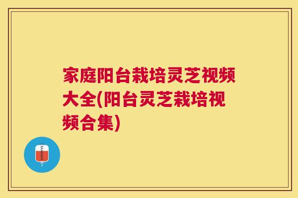 家庭阳台栽培灵芝视频大全(阳台灵芝栽培视频合集)