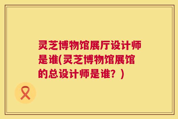 灵芝博物馆展厅设计师是谁(灵芝博物馆展馆的总设计师是谁？)