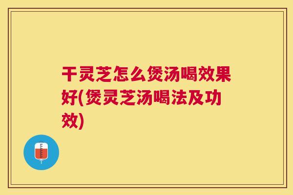 干灵芝怎么煲汤喝效果好(煲灵芝汤喝法及功效)