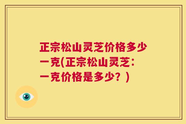 正宗松山灵芝价格多少一克(正宗松山灵芝：一克价格是多少？)
