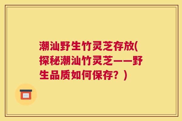 潮汕野生竹灵芝存放(探秘潮汕竹灵芝——野生品质如何保存？)