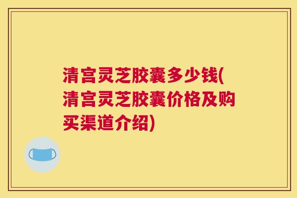 清宫灵芝胶囊多少钱(清宫灵芝胶囊价格及购买渠道介绍)