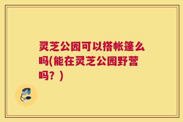 灵芝公园可以搭帐篷么吗(能在灵芝公园野营吗？)