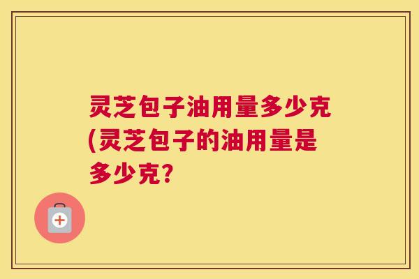 灵芝包子油用量多少克(灵芝包子的油用量是多少克？