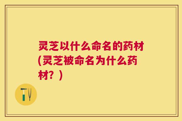 灵芝以什么命名的药材(灵芝被命名为什么药材？)