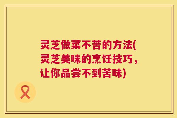 灵芝做菜不苦的方法(灵芝美味的烹饪技巧，让你品尝不到苦味)