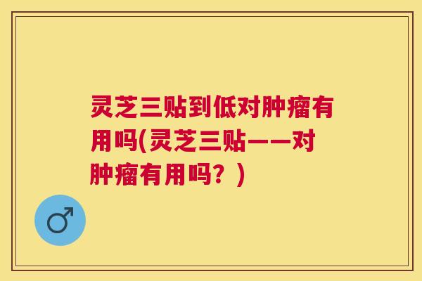 灵芝三贴到低对肿瘤有用吗(灵芝三贴——对肿瘤有用吗？)